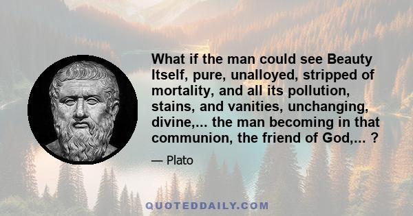 What if the man could see Beauty Itself, pure, unalloyed, stripped of mortality, and all its pollution, stains, and vanities, unchanging, divine,... the man becoming in that communion, the friend of God,... ?