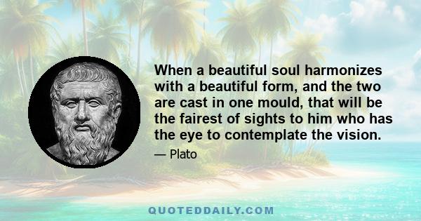 When a beautiful soul harmonizes with a beautiful form, and the two are cast in one mould, that will be the fairest of sights to him who has the eye to contemplate the vision.