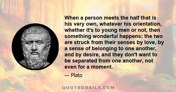 When a person meets the half that is his very own, whatever his orientation, whether it's to young men or not, then something wonderful happens: the two are struck from their senses by love, by a sense of belonging to