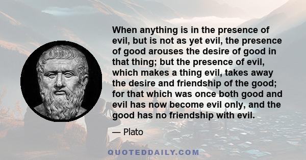 When anything is in the presence of evil, but is not as yet evil, the presence of good arouses the desire of good in that thing; but the presence of evil, which makes a thing evil, takes away the desire and friendship