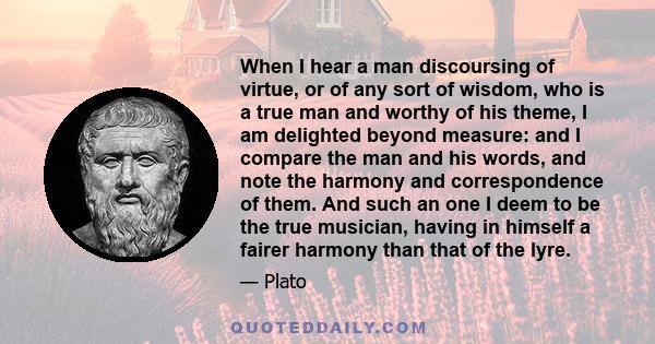 When I hear a man discoursing of virtue, or of any sort of wisdom, who is a true man and worthy of his theme, I am delighted beyond measure: and I compare the man and his words, and note the harmony and correspondence