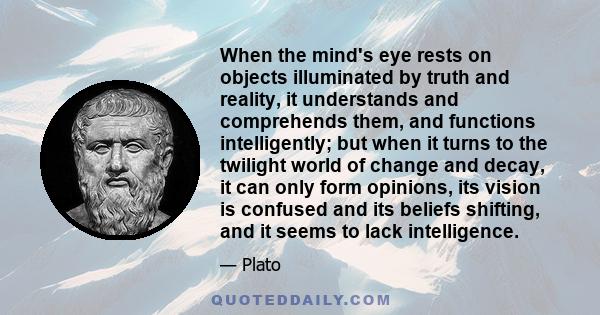 When the mind's eye rests on objects illuminated by truth and reality, it understands and comprehends them, and functions intelligently; but when it turns to the twilight world of change and decay, it can only form