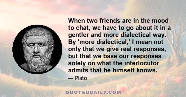 When two friends are in the mood to chat, we have to go about it in a gentler and more dialectical way. By 'more dialectical,' I mean not only that we give real responses, but that we base our responses solely on what