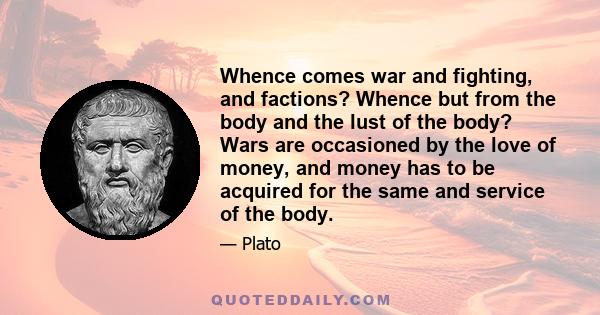 Whence comes war and fighting, and factions? Whence but from the body and the lust of the body? Wars are occasioned by the love of money, and money has to be acquired for the same and service of the body.