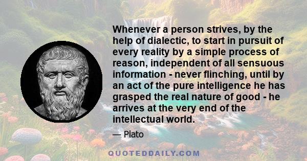 Whenever a person strives, by the help of dialectic, to start in pursuit of every reality by a simple process of reason, independent of all sensuous information - never flinching, until by an act of the pure