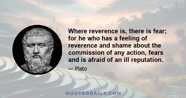 Where reverence is, there is fear; for he who has a feeling of reverence and shame about the commission of any action, fears and is afraid of an ill reputation.