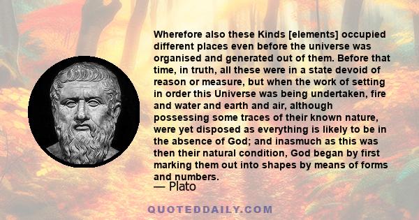 Wherefore also these Kinds [elements] occupied different places even before the universe was organised and generated out of them. Before that time, in truth, all these were in a state devoid of reason or measure, but