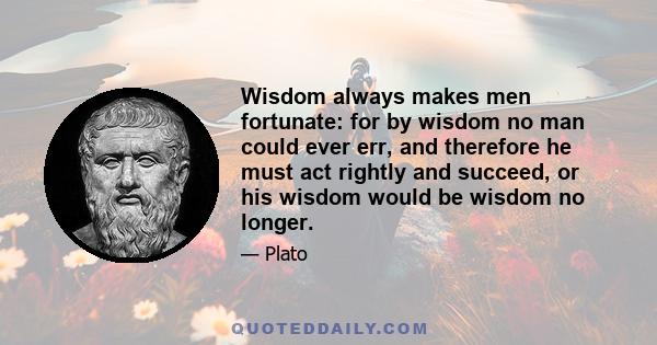 Wisdom always makes men fortunate: for by wisdom no man could ever err, and therefore he must act rightly and succeed, or his wisdom would be wisdom no longer.