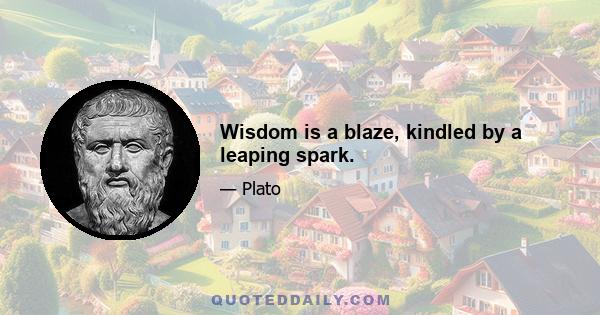 Wisdom is a blaze, kindled by a leaping spark.