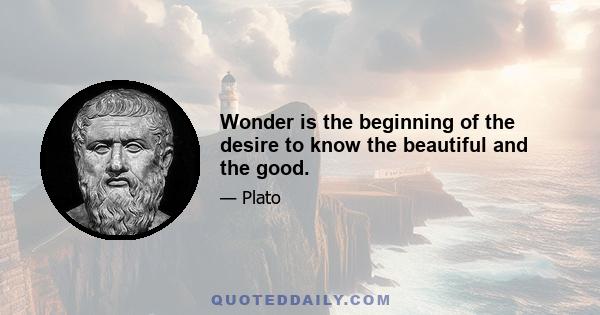 Wonder is the beginning of the desire to know the beautiful and the good.