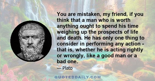 You are mistaken, my friend, if you think that a man who is worth anything ought to spend his time weighing up the prospects of life and death. He has only one thing to consider in performing any action - that is,