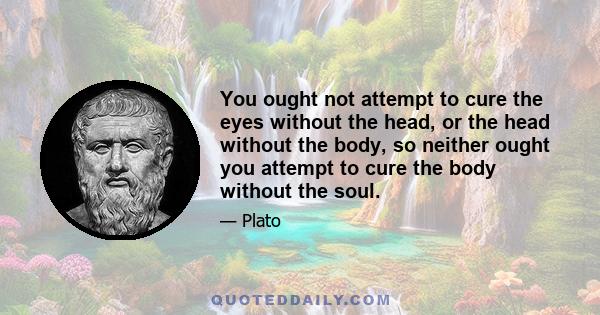 You ought not attempt to cure the eyes without the head, or the head without the body, so neither ought you attempt to cure the body without the soul.