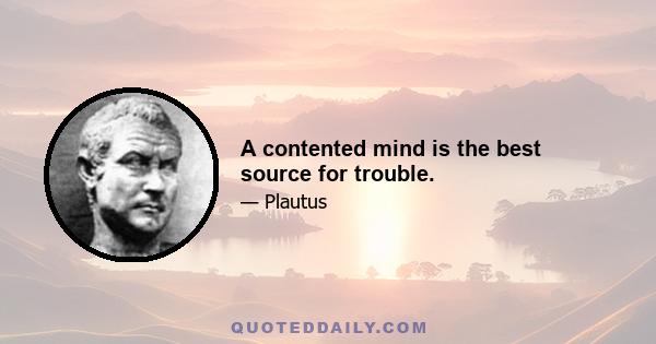 A contented mind is the best source for trouble.