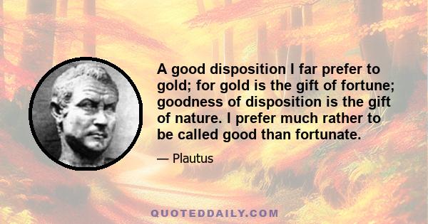 A good disposition I far prefer to gold; for gold is the gift of fortune; goodness of disposition is the gift of nature. I prefer much rather to be called good than fortunate.