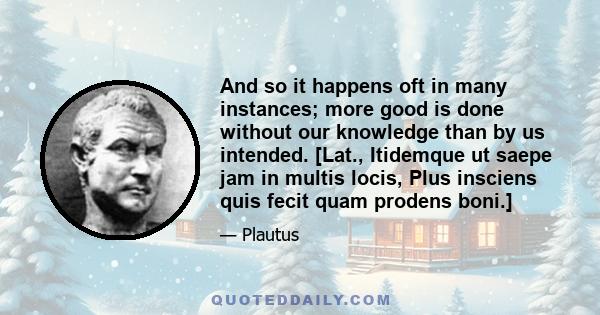 And so it happens oft in many instances; more good is done without our knowledge than by us intended. [Lat., Itidemque ut saepe jam in multis locis, Plus insciens quis fecit quam prodens boni.]