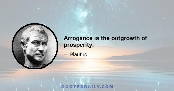 Arrogance is the outgrowth of prosperity.