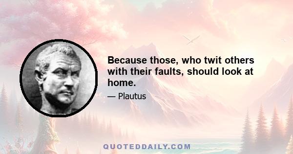 Because those, who twit others with their faults, should look at home.