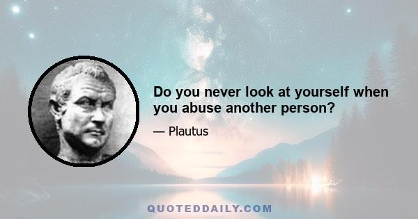 Do you never look at yourself when you abuse another person?