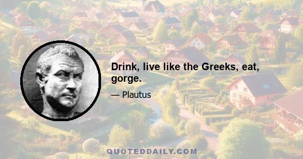 Drink, live like the Greeks, eat, gorge.