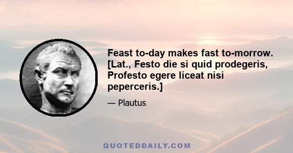 Feast to-day makes fast to-morrow. [Lat., Festo die si quid prodegeris, Profesto egere liceat nisi peperceris.]