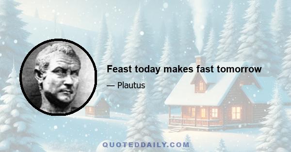 Feast today makes fast tomorrow