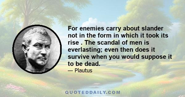 For enemies carry about slander not in the form in which it took its rise . The scandal of men is everlasting; even then does it survive when you would suppose it to be dead.