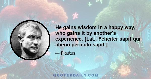 He gains wisdom in a happy way, who gains it by another's experience. [Lat., Feliciter sapit qui alieno periculo sapit.]