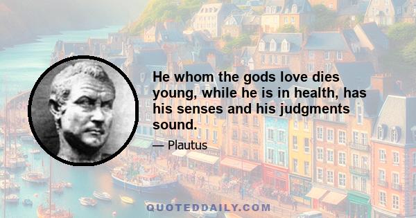 He whom the gods love dies young, while he is in health, has his senses and his judgments sound.