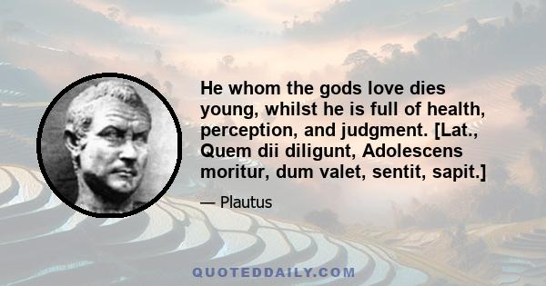 He whom the gods love dies young, whilst he is full of health, perception, and judgment. [Lat., Quem dii diligunt, Adolescens moritur, dum valet, sentit, sapit.]