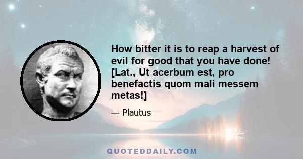 How bitter it is to reap a harvest of evil for good that you have done! [Lat., Ut acerbum est, pro benefactis quom mali messem metas!]