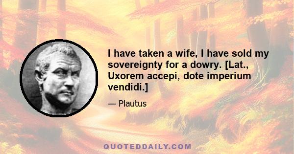 I have taken a wife, I have sold my sovereignty for a dowry. [Lat., Uxorem accepi, dote imperium vendidi.]