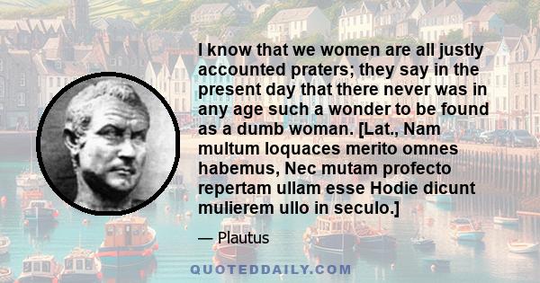 I know that we women are all justly accounted praters; they say in the present day that there never was in any age such a wonder to be found as a dumb woman. [Lat., Nam multum loquaces merito omnes habemus, Nec mutam