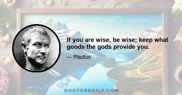 If you are wise, be wise; keep what goods the gods provide you.