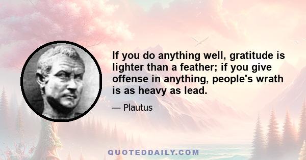 If you do anything well, gratitude is lighter than a feather; if you give offense in anything, people's wrath is as heavy as lead.