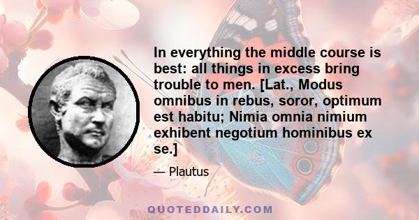 In everything the middle course is best: all things in excess bring trouble to men. [Lat., Modus omnibus in rebus, soror, optimum est habitu; Nimia omnia nimium exhibent negotium hominibus ex se.]