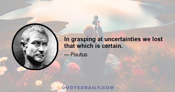 In grasping at uncertainties we lost that which is certain.