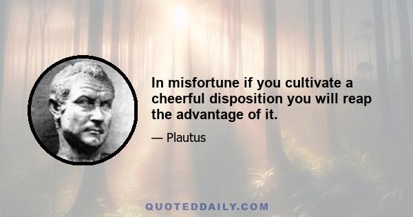 In misfortune if you cultivate a cheerful disposition you will reap the advantage of it.