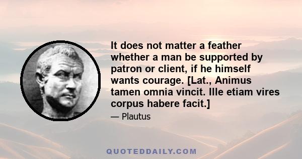 It does not matter a feather whether a man be supported by patron or client, if he himself wants courage. [Lat., Animus tamen omnia vincit. Ille etiam vires corpus habere facit.]