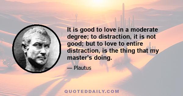 It is good to love in a moderate degree; to distraction, it is not good; but to love to entire distraction, is the thing that my master's doing.