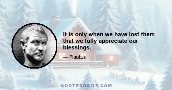 It is only when we have lost them that we fully appreciate our blessings.