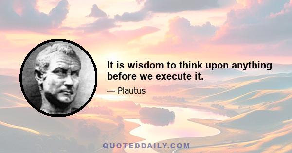 It is wisdom to think upon anything before we execute it.