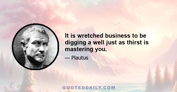 It is wretched business to be digging a well just as thirst is mastering you.