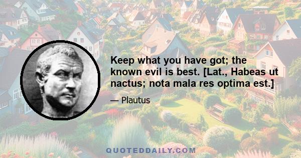 Keep what you have got; the known evil is best. [Lat., Habeas ut nactus; nota mala res optima est.]