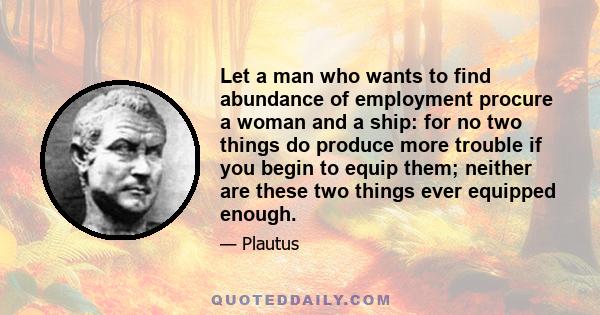 Let a man who wants to find abundance of employment procure a woman and a ship: for no two things do produce more trouble if you begin to equip them; neither are these two things ever equipped enough.