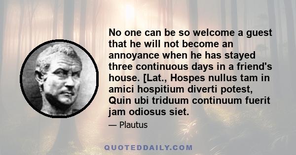 No one can be so welcome a guest that he will not become an annoyance when he has stayed three continuous days in a friend's house. [Lat., Hospes nullus tam in amici hospitium diverti potest, Quin ubi triduum continuum