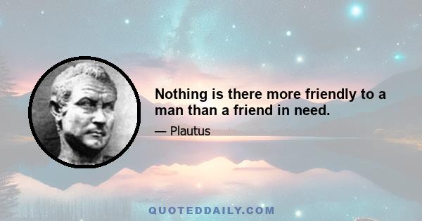 Nothing is there more friendly to a man than a friend in need.