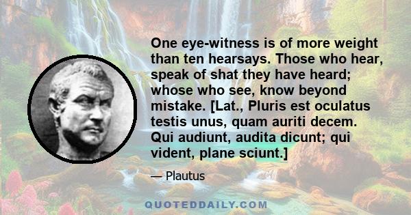 One eye-witness is of more weight than ten hearsays. Those who hear, speak of shat they have heard; whose who see, know beyond mistake. [Lat., Pluris est oculatus testis unus, quam auriti decem. Qui audiunt, audita