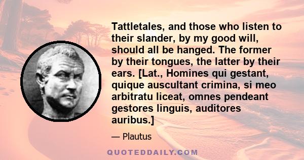 Tattletales, and those who listen to their slander, by my good will, should all be hanged. The former by their tongues, the latter by their ears. [Lat., Homines qui gestant, quique auscultant crimina, si meo arbitratu