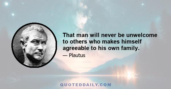 That man will never be unwelcome to others who makes himself agreeable to his own family.