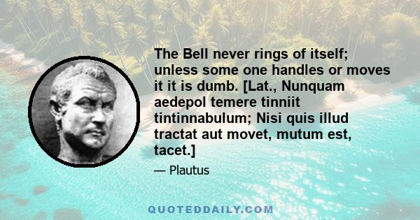 The Bell never rings of itself; unless some one handles or moves it it is dumb. [Lat., Nunquam aedepol temere tinniit tintinnabulum; Nisi quis illud tractat aut movet, mutum est, tacet.]